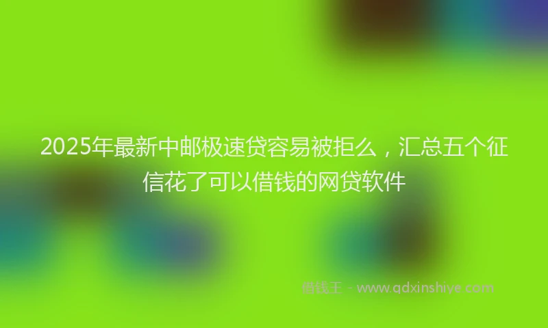2025年最新中邮极速贷容易被拒么，汇总五个征信花了可以借钱的网贷软件