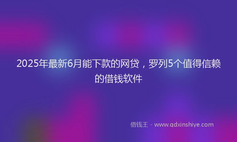 2025年最新6月能下款的网贷，罗列5个值得信赖的借钱软件