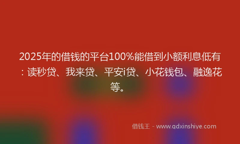 2025年的借钱的平台100%能借到小额利息低有：读秒贷、我来贷、平安i贷、小花钱包、融逸花等。