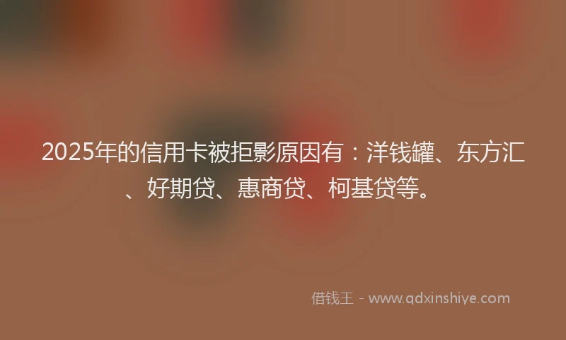 2025年的信用卡被拒影原因有：洋钱罐、东方汇、好期贷、惠商贷、柯基贷等。