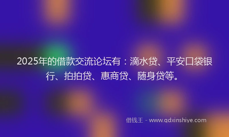 2025年的借款交流论坛有：滴水贷、平安口袋银行、拍拍贷、惠商贷、随身贷等。