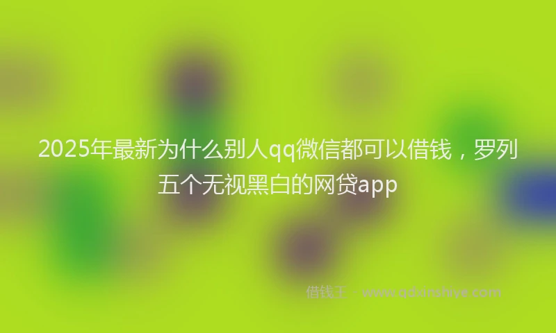 2025年最新为什么别人qq微信都可以借钱，罗列五个无视黑白的网贷app