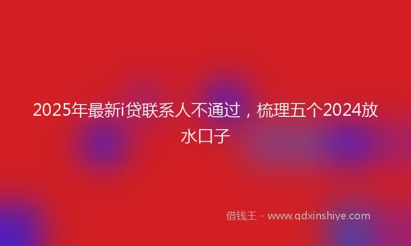2025年最新i贷联系人不通过，梳理五个2024放水口子