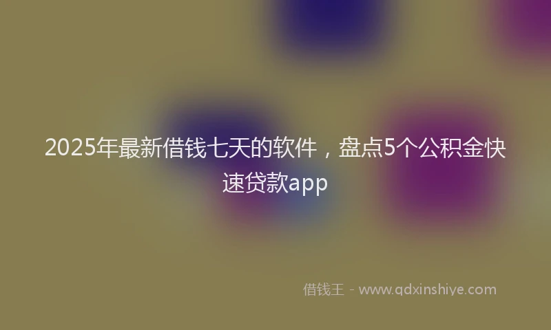 2025年最新借钱七天的软件，盘点5个公积金快速贷款app