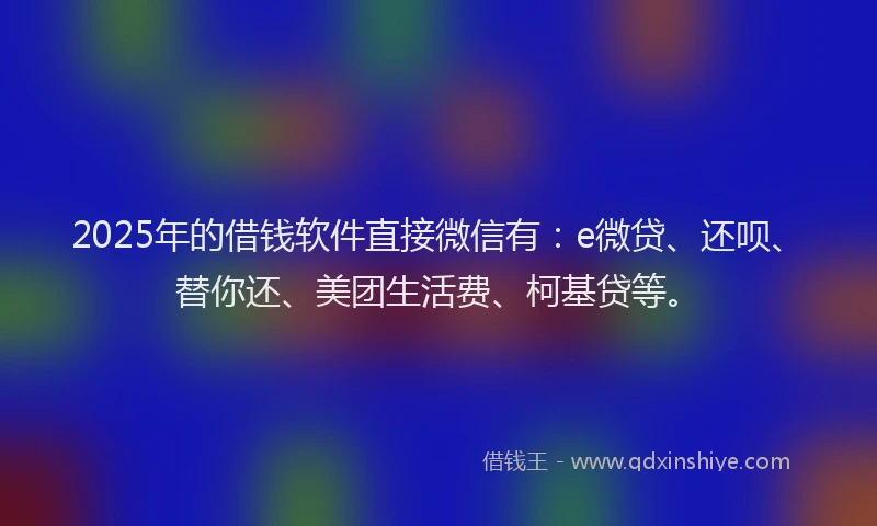 2025年的借钱软件直接微信有：e微贷、还呗、替你还、美团生活费、柯基贷等。