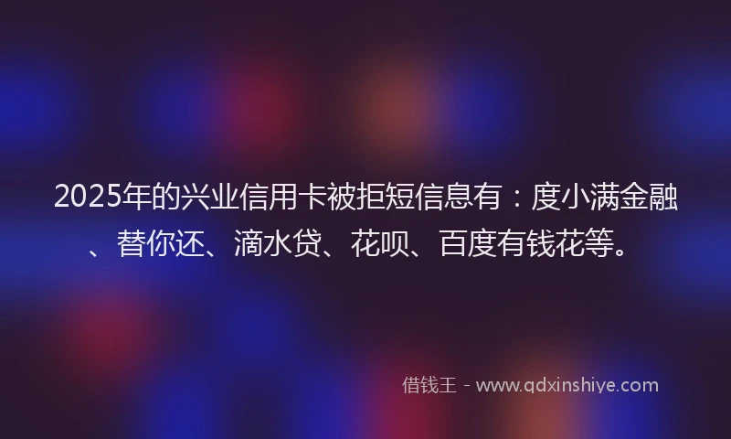 2025年的兴业信用卡被拒短信息有：度小满金融、替你还、滴水贷、花呗、百度有钱花等。