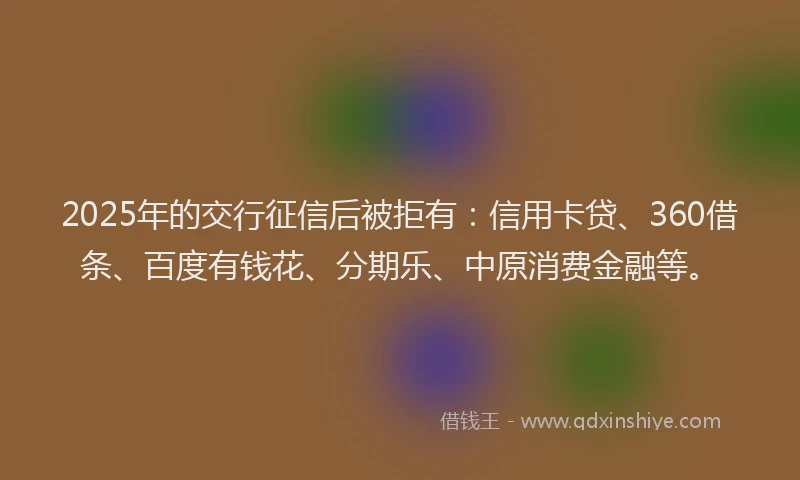 2025年的交行征信后被拒有：信用卡贷、360借条、百度有钱花、分期乐、中原消费金融等。