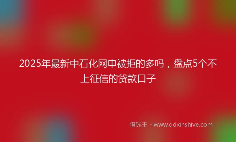 2025年最新中石化网申被拒的多吗，盘点5个不上征信的贷款口子