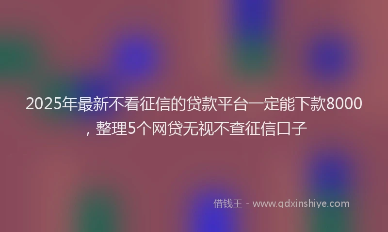 2025年最新不看征信的贷款平台一定能下款8000，整理5个网贷无视不查征信口子
