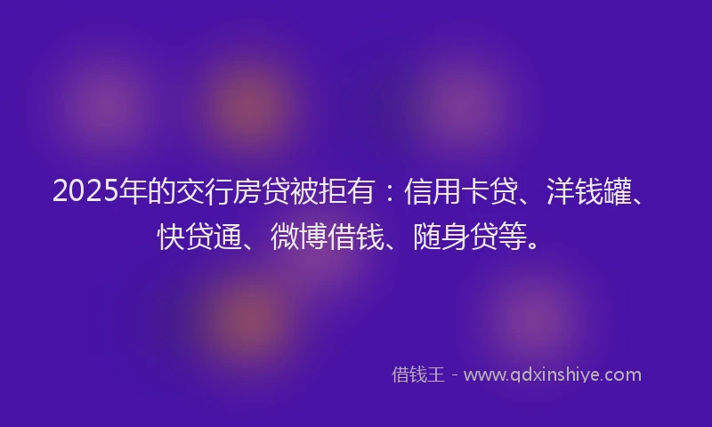 2025年的交行房贷被拒有：信用卡贷、洋钱罐、快贷通、微博借钱、随身贷等。