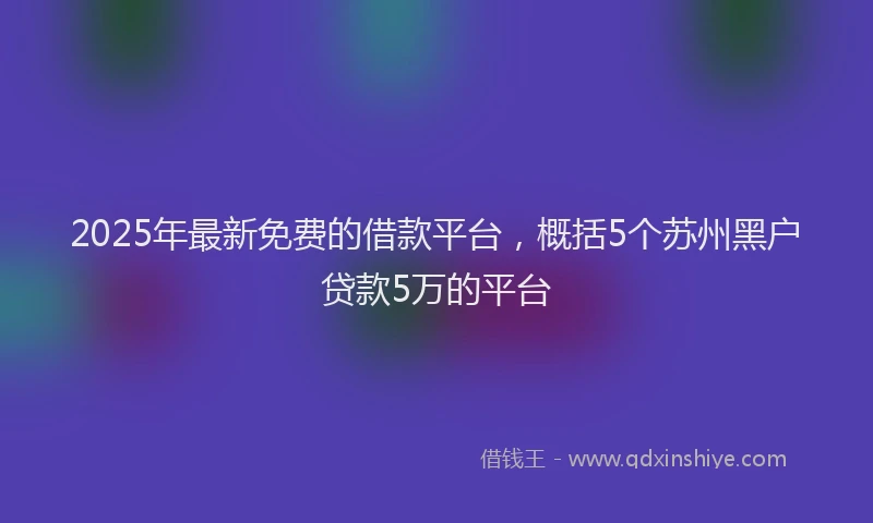 2025年最新免费的借款平台，概括5个苏州黑户贷款5万的平台