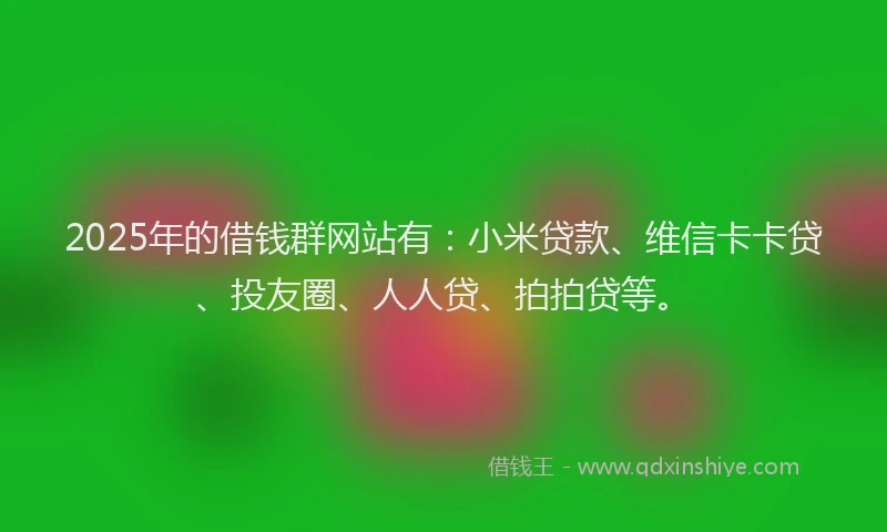 2025年的借钱群网站有：小米贷款、维信卡卡贷、投友圈、人人贷、拍拍贷等。