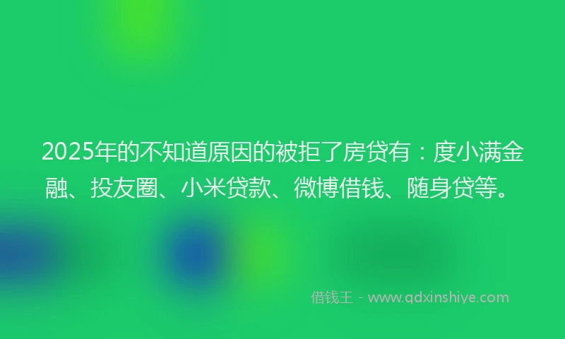 2025年的不知道原因的被拒了房贷有：度小满金融、投友圈、小米贷款、微博借钱、随身贷等。