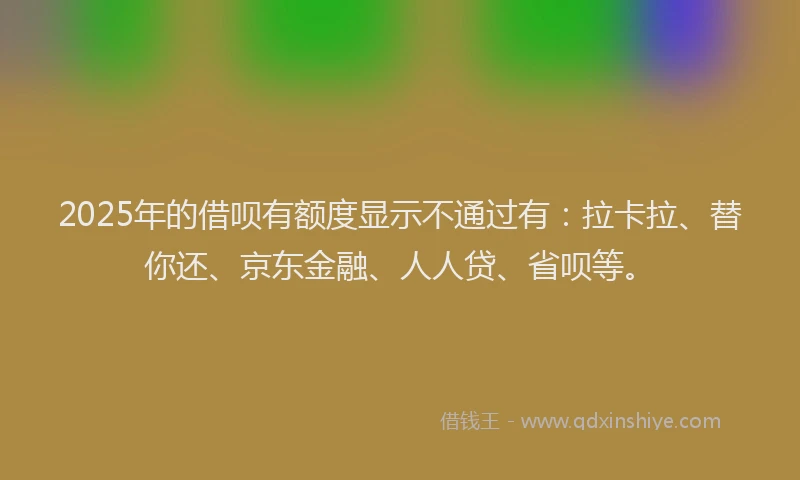 2025年的借呗有额度显示不通过有：拉卡拉、替你还、京东金融、人人贷、省呗等。