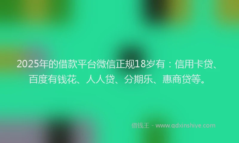 2025年的借款平台微信正规18岁有：信用卡贷、百度有钱花、人人贷、分期乐、惠商贷等。