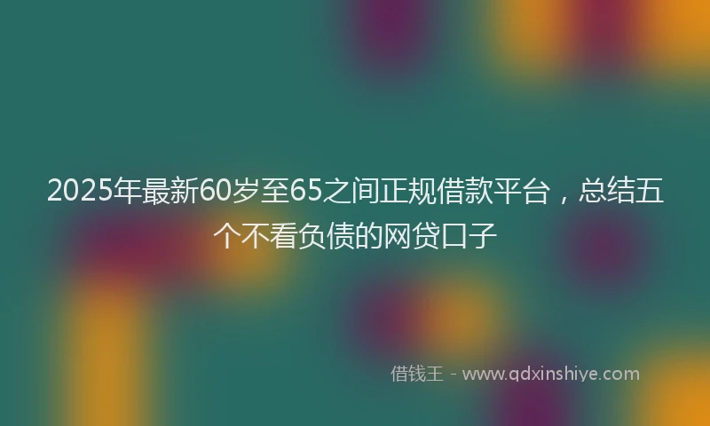 2025年最新60岁至65之间正规借款平台，总结五个不看负债的网贷口子