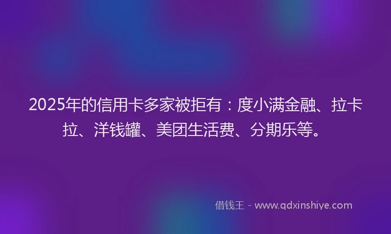 2025年的信用卡多家被拒有：度小满金融、拉卡拉、洋钱罐、美团生活费、分期乐等。