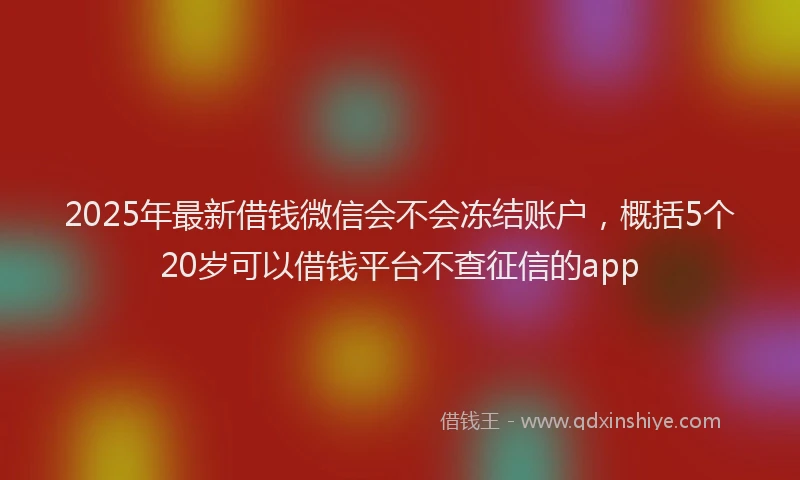 2025年最新借钱微信会不会冻结账户，概括5个20岁可以借钱平台不查征信的app