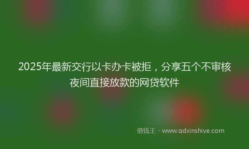 2025年最新交行以卡办卡被拒，分享五个不审核夜间直接放款的网贷软件