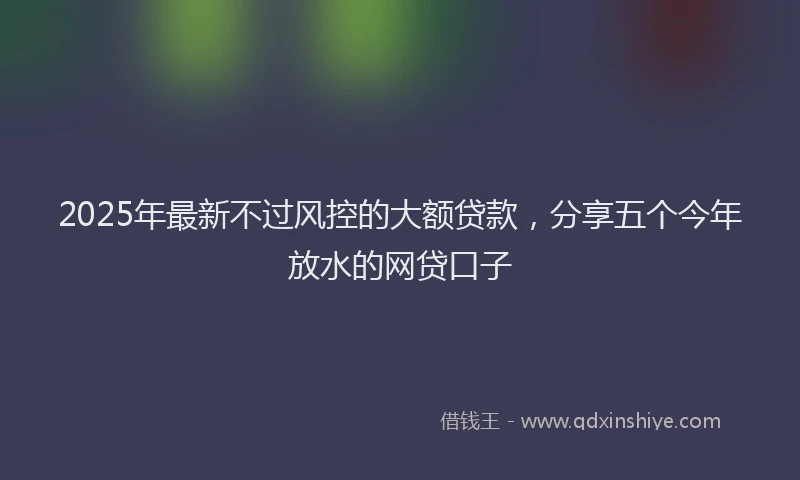 2025年最新不过风控的大额贷款，分享五个今年放水的网贷口子