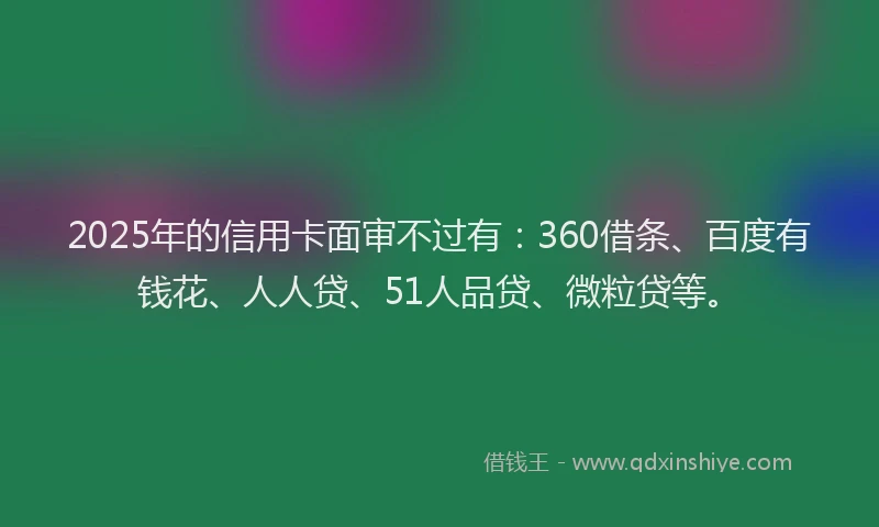 2025年的信用卡面审不过有：360借条、百度有钱花、人人贷、51人品贷、微粒贷等。