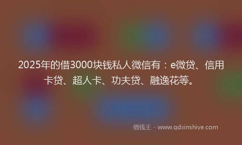 2025年的借3000块钱私人微信有：e微贷、信用卡贷、超人卡、功夫贷、融逸花等。