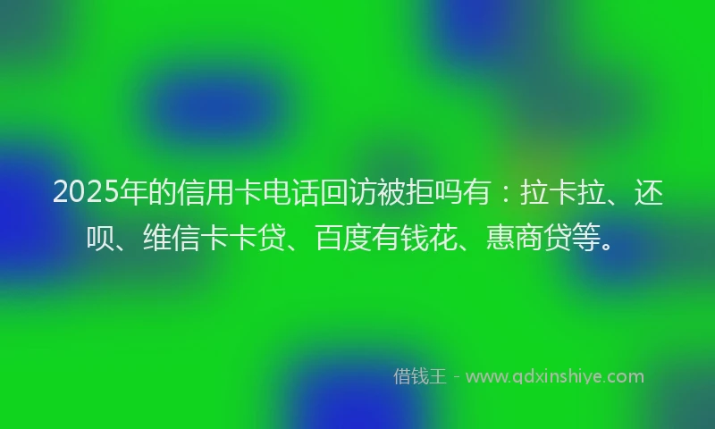 2025年的信用卡电话回访被拒吗有：拉卡拉、还呗、维信卡卡贷、百度有钱花、惠商贷等。