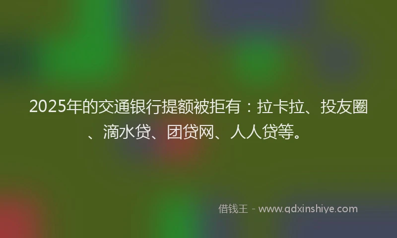 2025年的交通银行提额被拒有：拉卡拉、投友圈、滴水贷、团贷网、人人贷等。