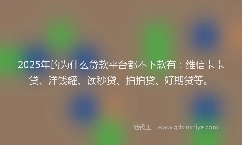 2025年的为什么贷款平台都不下款有：维信卡卡贷、洋钱罐、读秒贷、拍拍贷、好期贷等。