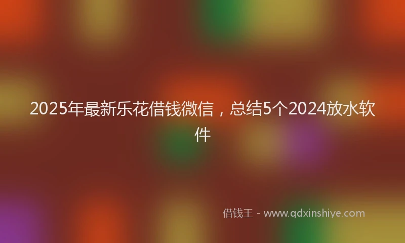 2025年最新乐花借钱微信，总结5个2024放水软件