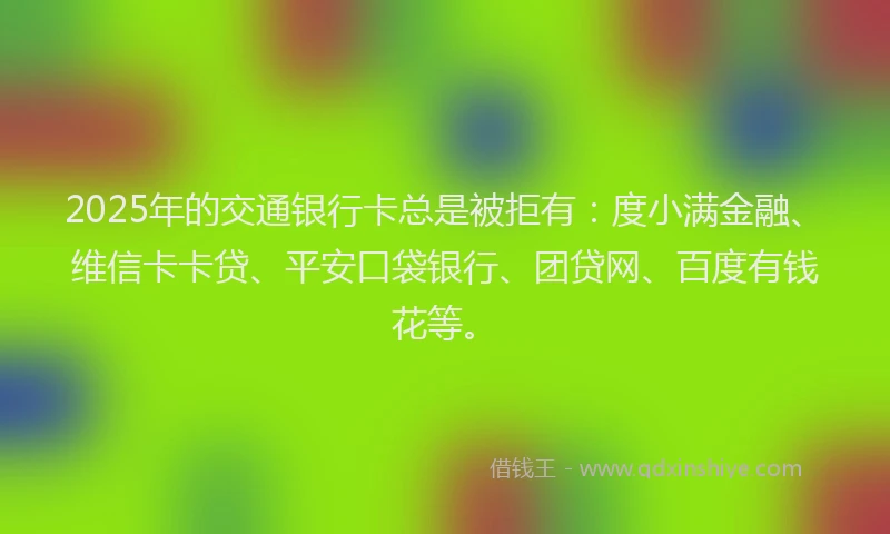2025年的交通银行卡总是被拒有：度小满金融、维信卡卡贷、平安口袋银行、团贷网、百度有钱花等。