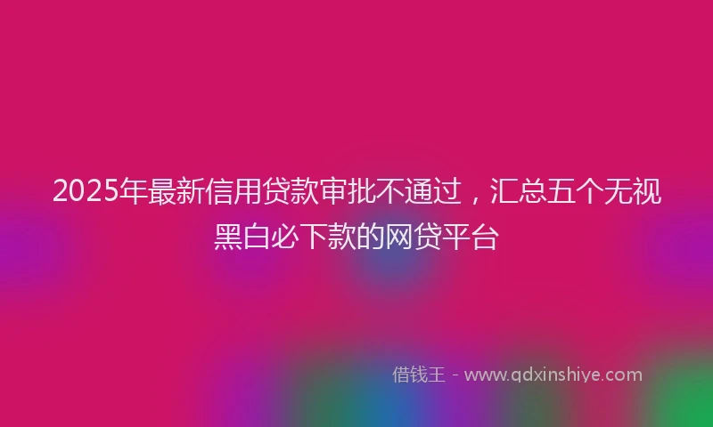 2025年最新信用贷款审批不通过，汇总五个无视黑白必下款的网贷平台