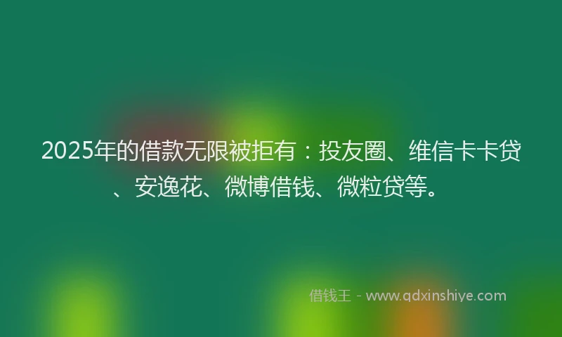2025年的借款无限被拒有：投友圈、维信卡卡贷、安逸花、微博借钱、微粒贷等。
