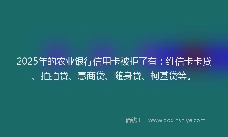 2025年的农业银行信用卡被拒了有：维信卡卡贷、拍拍贷、惠商贷、随身贷、柯基贷等。