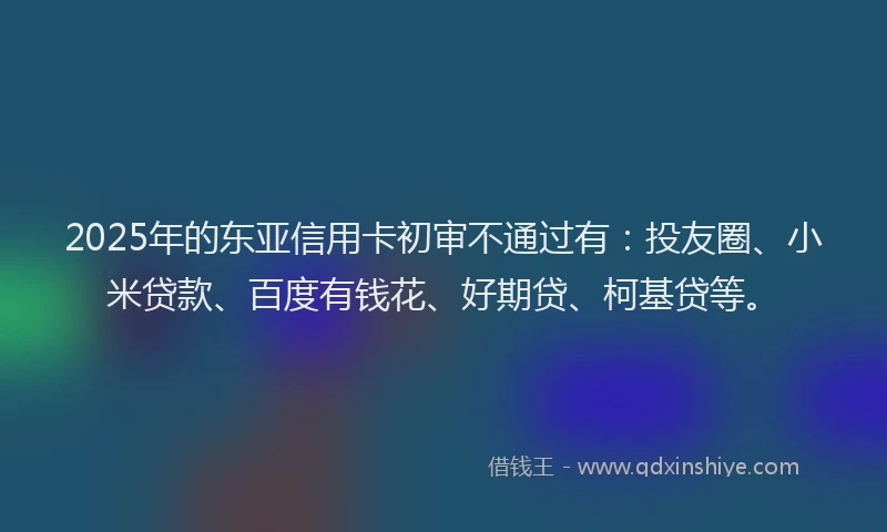 2025年的东亚信用卡初审不通过有：投友圈、小米贷款、百度有钱花、好期贷、柯基贷等。