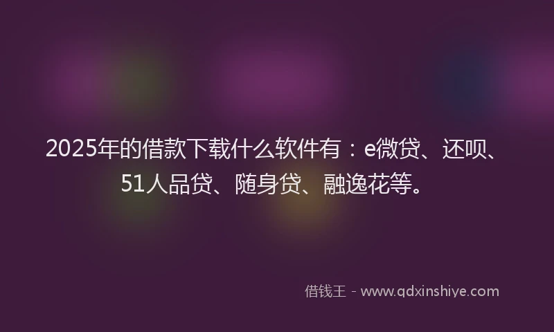 2025年的借款下载什么软件有：e微贷、还呗、51人品贷、随身贷、融逸花等。