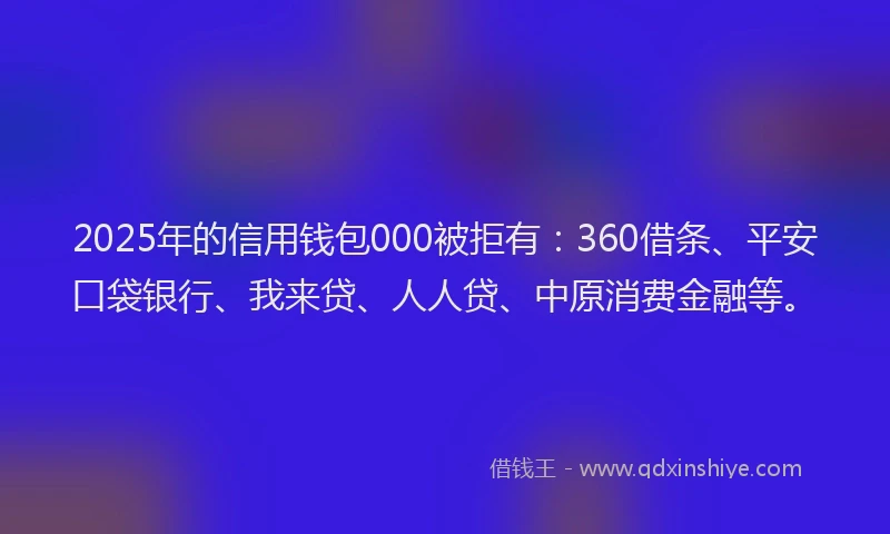 2025年的信用钱包000被拒有：360借条、平安口袋银行、我来贷、人人贷、中原消费金融等。