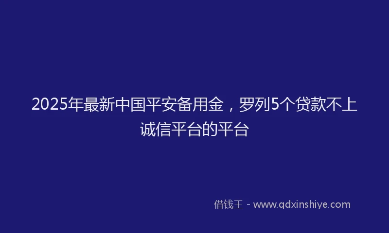 2025年最新中国平安备用金，罗列5个贷款不上诚信平台的平台