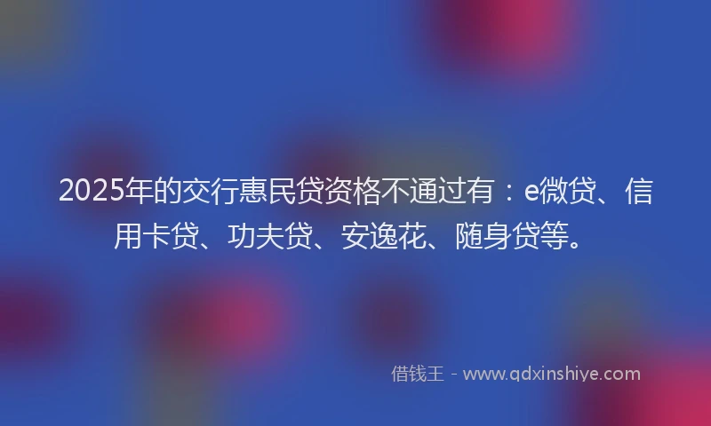 2025年的交行惠民贷资格不通过有：e微贷、信用卡贷、功夫贷、安逸花、随身贷等。