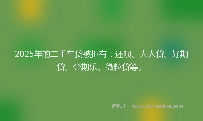 2025年的二手车贷被拒有：还呗、人人贷、好期贷、分期乐、微粒贷等。