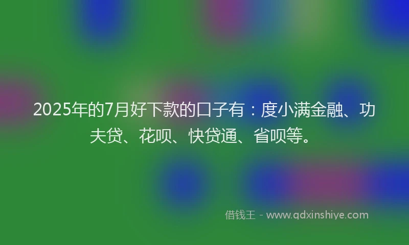 2025年的7月好下款的口子有：度小满金融、功夫贷、花呗、快贷通、省呗等。