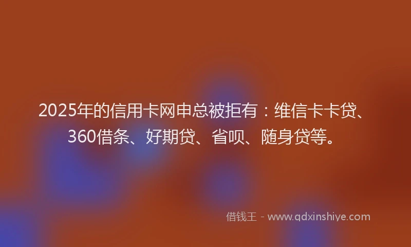2025年的信用卡网申总被拒有：维信卡卡贷、360借条、好期贷、省呗、随身贷等。