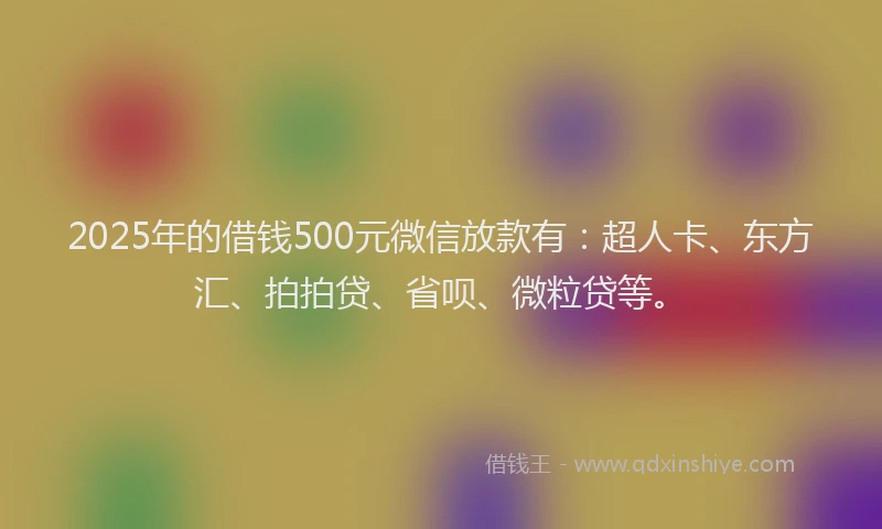 2025年的借钱500元微信放款有：超人卡、东方汇、拍拍贷、省呗、微粒贷等。