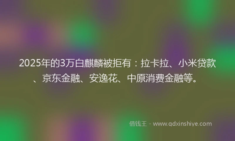 2025年的3万白麒麟被拒有：拉卡拉、小米贷款、京东金融、安逸花、中原消费金融等。