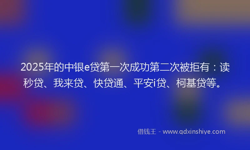 2025年的中银e贷第一次成功第二次被拒有：读秒贷、我来贷、快贷通、平安i贷、柯基贷等。
