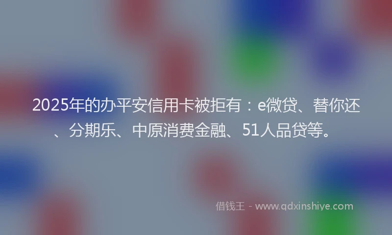 2025年的办平安信用卡被拒有：e微贷、替你还、分期乐、中原消费金融、51人品贷等。