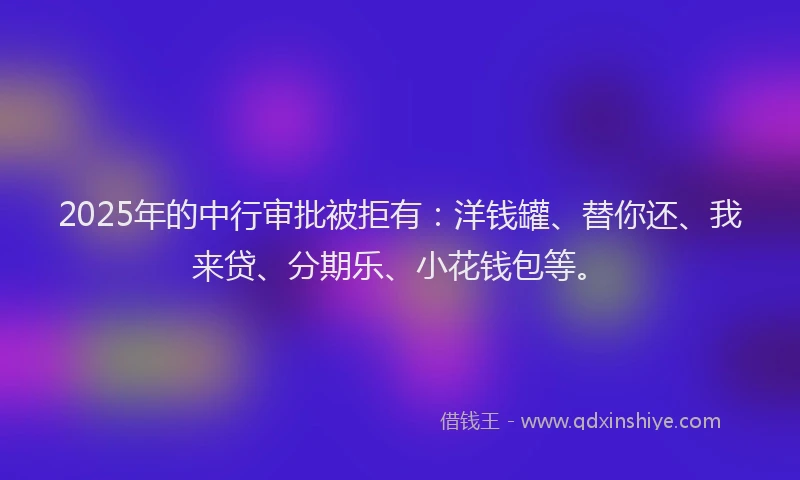 2025年的中行审批被拒有：洋钱罐、替你还、我来贷、分期乐、小花钱包等。
