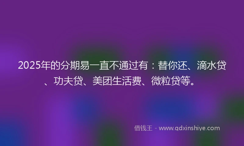2025年的分期易一直不通过有：替你还、滴水贷、功夫贷、美团生活费、微粒贷等。