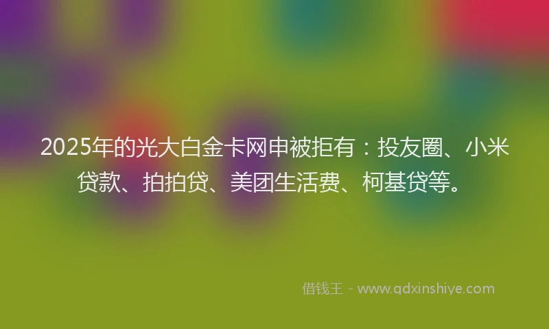 2025年的光大白金卡网申被拒有：投友圈、小米贷款、拍拍贷、美团生活费、柯基贷等。