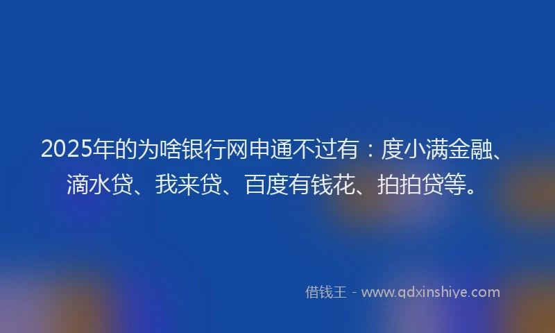 2025年的为啥银行网申通不过有：度小满金融、滴水贷、我来贷、百度有钱花、拍拍贷等。